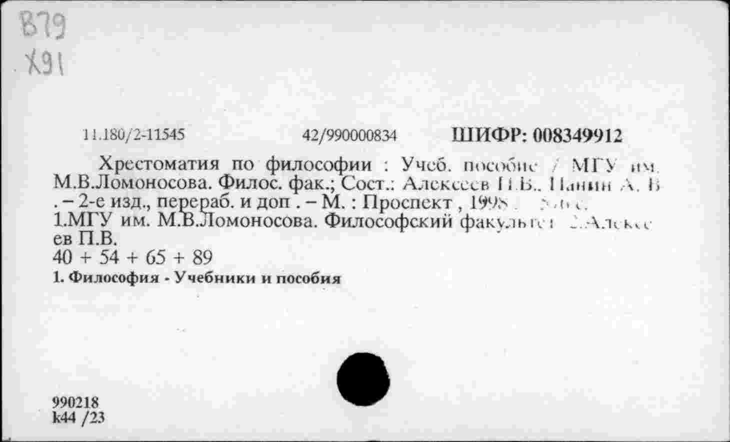 ﻿191
11.180/2-11545	42/990000834 ШИФР: 008349912
Хрестоматия по философии : Учеб, пособие МГУ им М.ВЛомоносова. Филос. фак.; Сост.: Алексеев И Б.. 1 Гшин А. 1> . - 2-е изд., перераб. и доп . - М.: Проспект , 199.x	?,<> с.
1.МГУ им. М.В.Ломоносова. Философский факелы\ : .'.А.ъ кч-ев П.В.	'
40 + 54 + 65 + 89
1. Философия - Учебники и пособия
990218 к44 /23